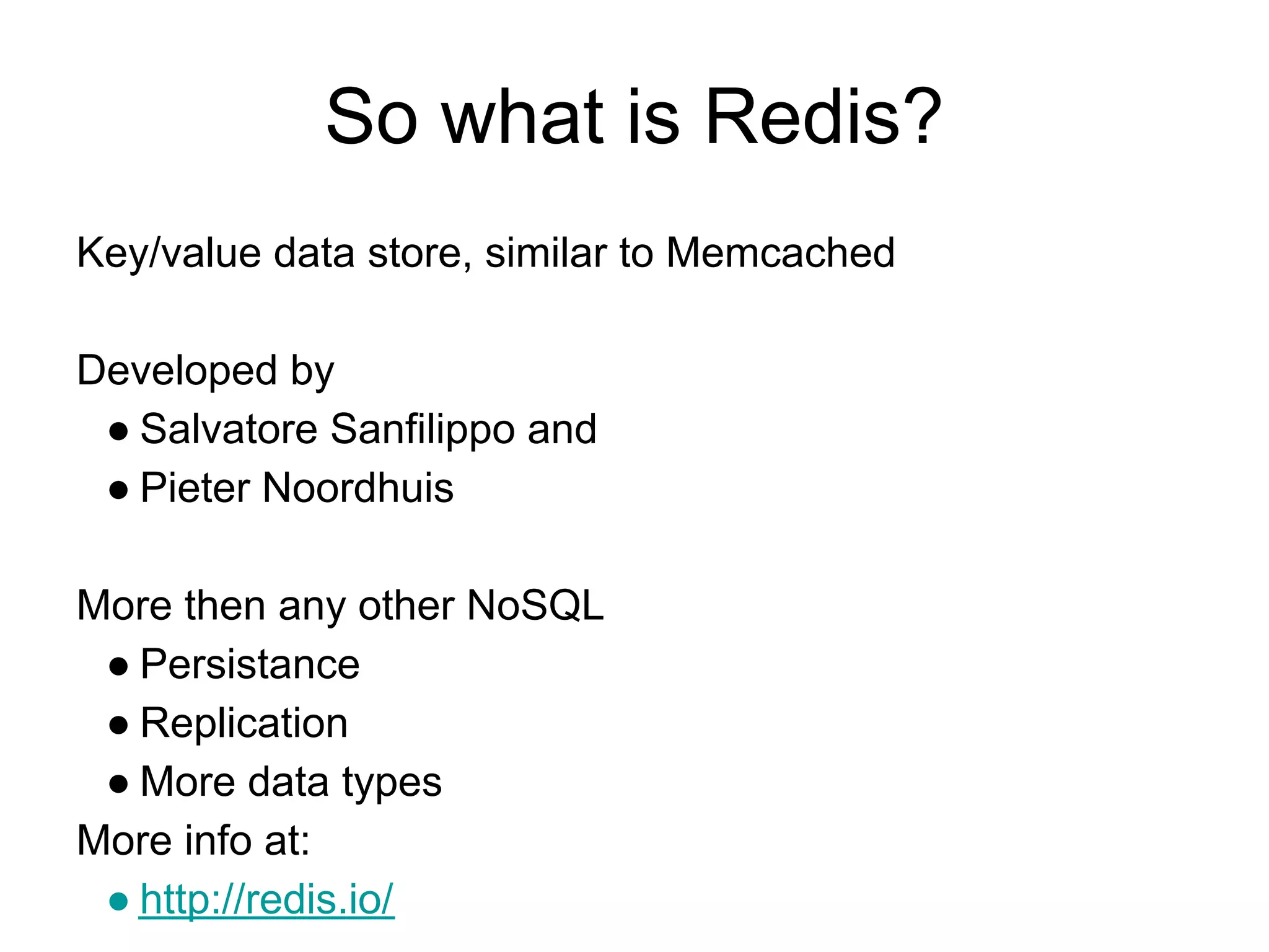So what is Redis?
Key/value data store, similar to Memcached

Developed by
 ● Salvatore Sanfilippo and
 ● Pieter Noordhuis

More then any other NoSQL
 ● Persistance
 ● Replication
 ● More data types
More info at:
 ● http://redis.io/
 