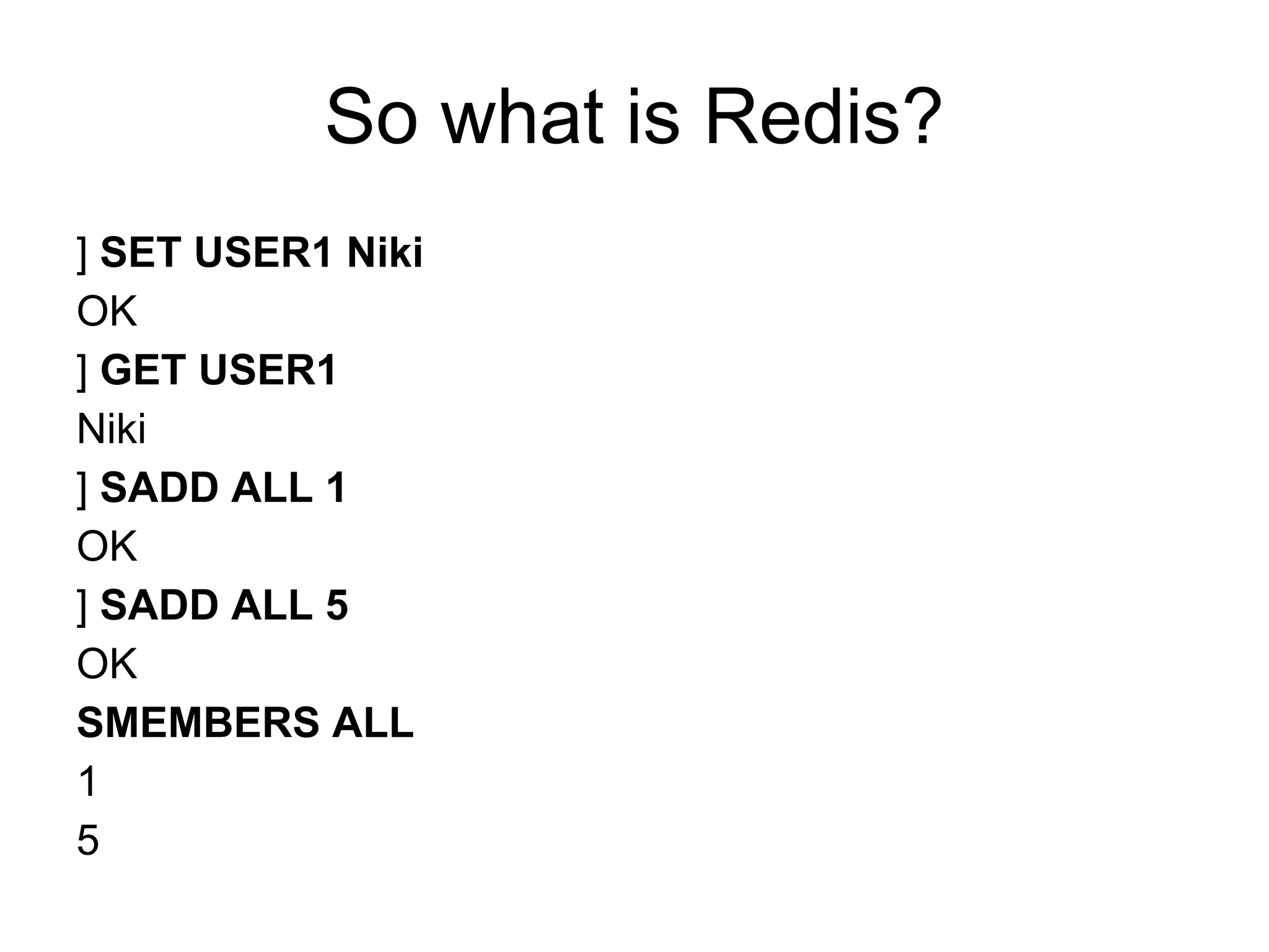 So what is Redis?
] SET USER1 Niki
OK
] GET USER1
Niki
] SADD ALL 1
OK
] SADD ALL 5
OK
SMEMBERS ALL
1
5
 