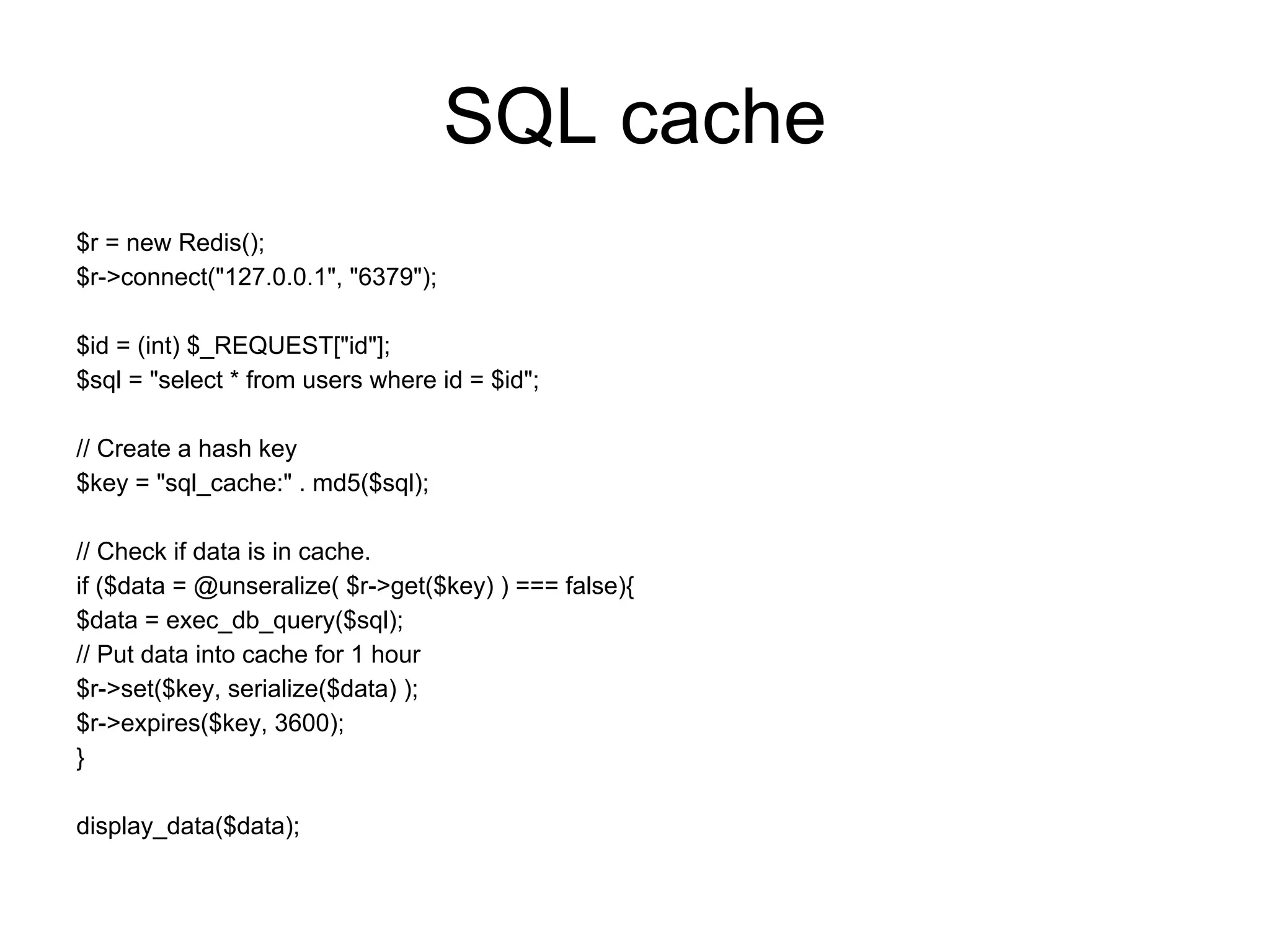 SQL cache
$r = new Redis();
$r->connect("127.0.0.1", "6379");

$id = (int) $_REQUEST["id"];
$sql = "select * from users where id = $id";

// Create a hash key
$key = "sql_cache:" . md5($sql);

// Check if data is in cache.
if ($data = @unseralize( $r->get($key) ) === false){
$data = exec_db_query($sql);
// Put data into cache for 1 hour
$r->set($key, serialize($data) );
$r->expires($key, 3600);
}

display_data($data);
 