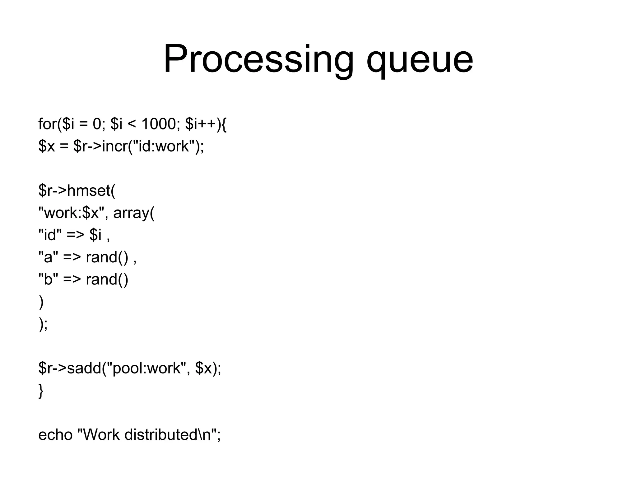Processing queue
for($i = 0; $i < 1000; $i++){
$x = $r->incr("id:work");

$r->hmset(
"work:$x", array(
"id" => $i ,
"a" => rand() ,
"b" => rand()
)
);

$r->sadd("pool:work", $x);
}

echo "Work distributedn";
 