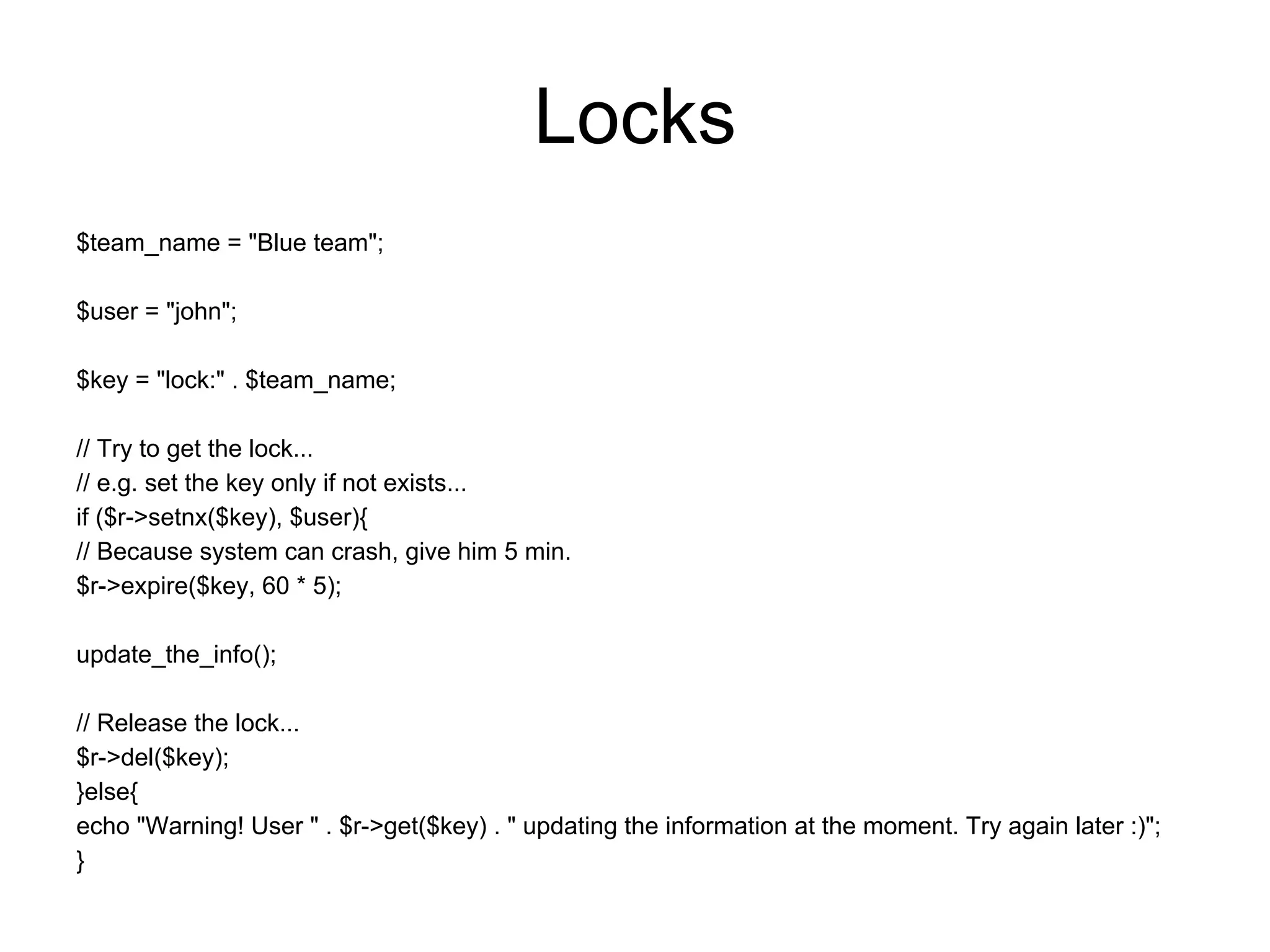 Locks
$team_name = "Blue team";

$user = "john";

$key = "lock:" . $team_name;

// Try to get the lock...
// e.g. set the key only if not exists...
if ($r->setnx($key), $user){
// Because system can crash, give him 5 min.
$r->expire($key, 60 * 5);

update_the_info();

// Release the lock...
$r->del($key);
}else{
echo "Warning! User " . $r->get($key) . " updating the information at the moment. Try again later :)";
}
 