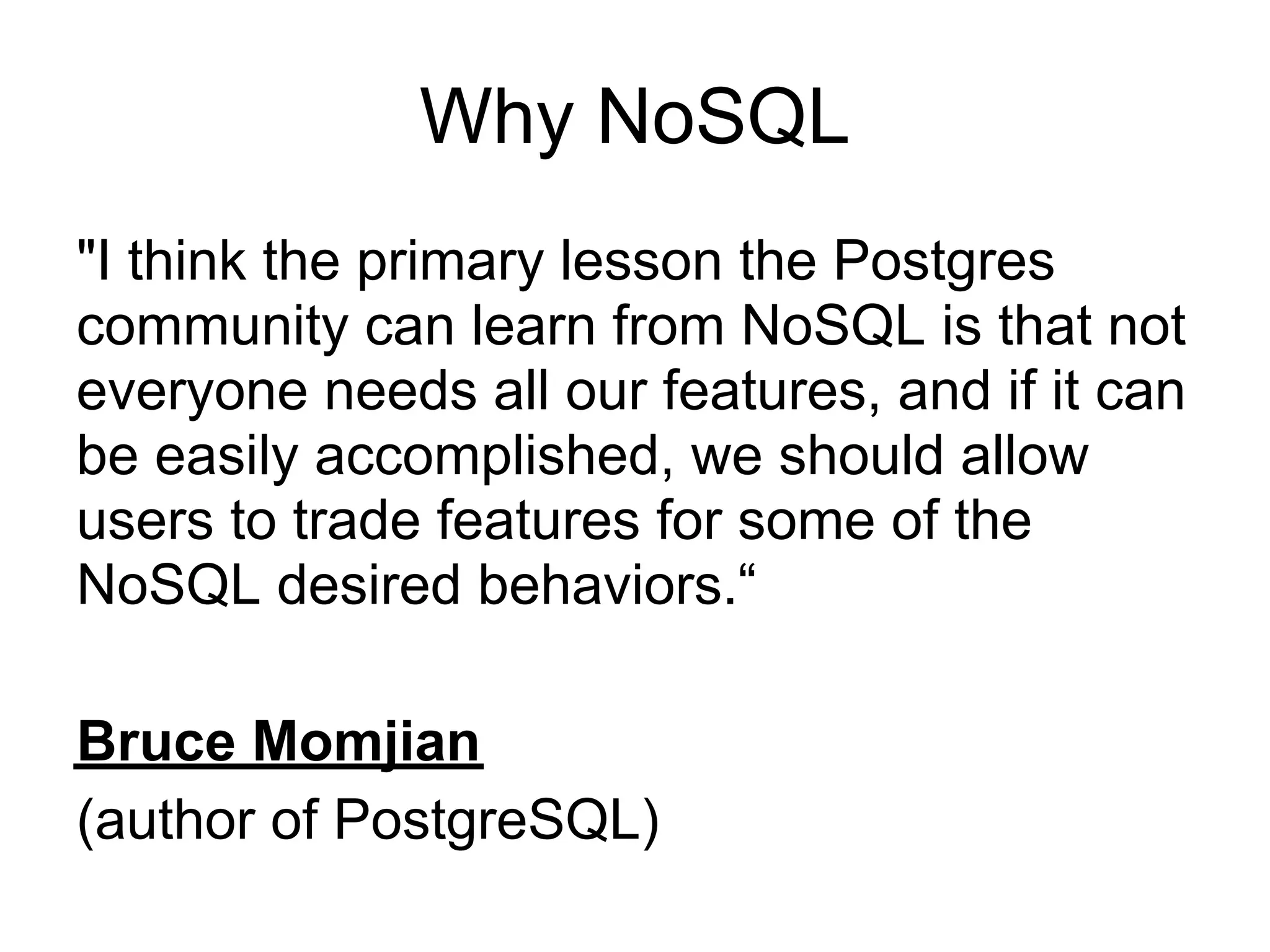 Why NoSQL
"I think the primary lesson the Postgres
community can learn from NoSQL is that not
everyone needs all our features, and if it can
be easily accomplished, we should allow
users to trade features for some of the
NoSQL desired behaviors.“

Bruce Momjian
(author of PostgreSQL)
 