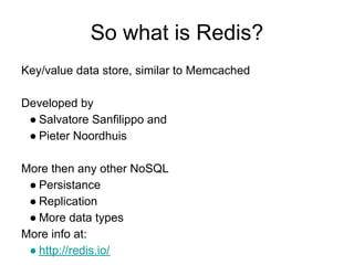 So what is Redis?
Key/value data store, similar to Memcached

Developed by
 ● Salvatore Sanfilippo and
 ● Pieter Noordhuis

More then any other NoSQL
 ● Persistance
 ● Replication
 ● More data types
More info at:
 ● http://redis.io/
 