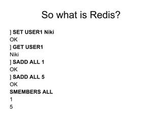 So what is Redis?
] SET USER1 Niki
OK
] GET USER1
Niki
] SADD ALL 1
OK
] SADD ALL 5
OK
SMEMBERS ALL
1
5
 