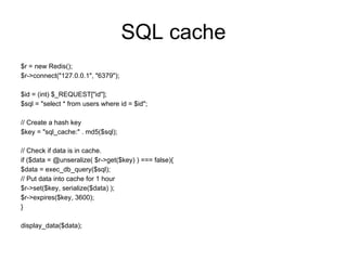 SQL cache
$r = new Redis();
$r->connect("127.0.0.1", "6379");

$id = (int) $_REQUEST["id"];
$sql = "select * from users where id = $id";

// Create a hash key
$key = "sql_cache:" . md5($sql);

// Check if data is in cache.
if ($data = @unseralize( $r->get($key) ) === false){
$data = exec_db_query($sql);
// Put data into cache for 1 hour
$r->set($key, serialize($data) );
$r->expires($key, 3600);
}

display_data($data);
 