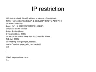 IP restriction
// First of all, check if the IP address is member of trusted set...
if ( ! $r->sismember("trusted:all", $_SERVER["REMOTE_ADDR"]) ){
// Create a hash key
$key = "ip:" . $_SERVER["REMOTE_ADDR"];
// Increase the hit counter
$hits = $r->incr($key);
$r->expires($key, 3600);
// Check if this IP had more than 1000 visits for 1 hour...
if ($hits > 1000){
// Something fishy going on, redirect...
header("location: page_with_capcha.php");
exit;
}
}

// Web page continue here...
// ...
 
