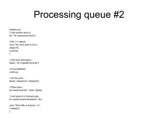 Processing queue #2
while(true){
// Get random work id...
$x = $r->spop("pool:work");

if ($x === false){
echo "No more work to don";
sleep(10);
continue;
}

// Get work description...
$data = $r->hgetall("work:$x");

if (!count($data))
continue;

// Do the work...
$total = $data["a"] + $data["b"];

// Store back...
$r->hset("work:$x", "total", $total);

// And store id in finished pool...
$r->sadd("pool:finishedwork", $x);

echo "Work #$x is finished...n";
// sleep(2);
}
 