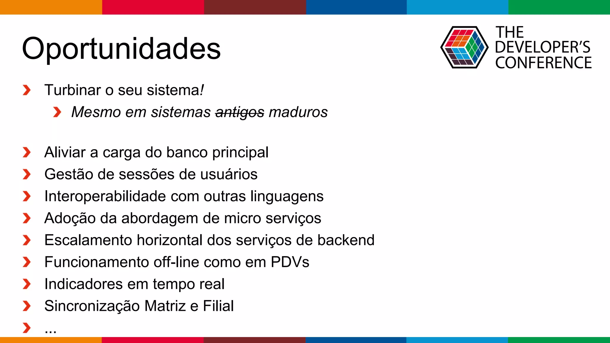 Globalcode – Open4education
Oportunidades
Turbinar o seu sistema!
Mesmo em sistemas antigos maduros
Aliviar a carga do banco principal
Gestão de sessões de usuários
Interoperabilidade com outras linguagens
Adoção da abordagem de micro serviços
Escalamento horizontal dos serviços de backend
Funcionamento off-line como em PDVs
Indicadores em tempo real
Sincronização Matriz e Filial
...
 