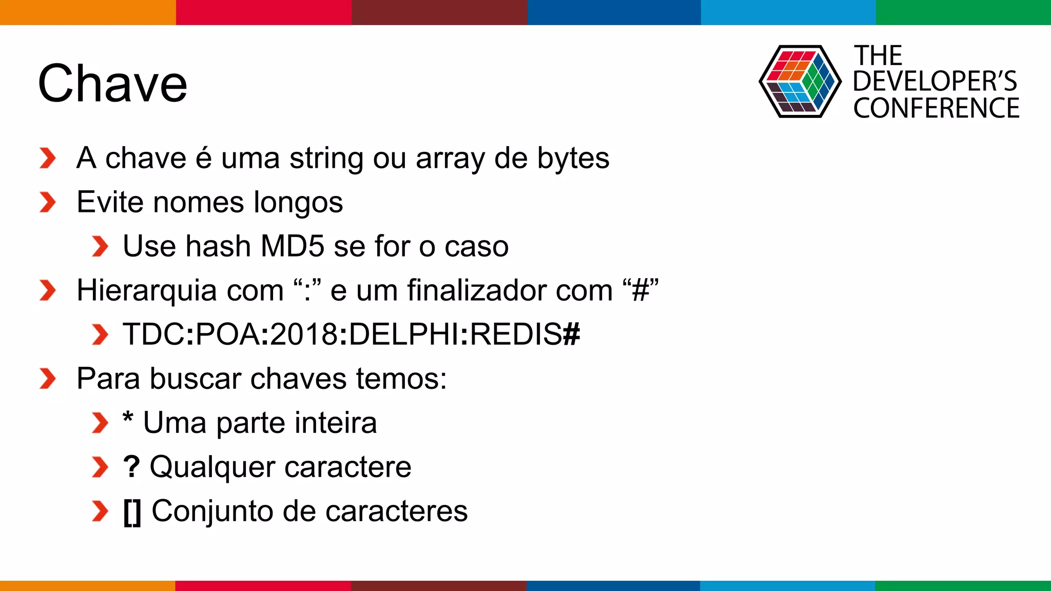 Globalcode – Open4education
Chave
A chave é uma string ou array de bytes
Evite nomes longos
Use hash MD5 se for o caso
Hierarquia com “:” e um finalizador com “#”
TDC:POA:2018:DELPHI:REDIS#
Para buscar chaves temos:
* Uma parte inteira
? Qualquer caractere
[] Conjunto de caracteres
 