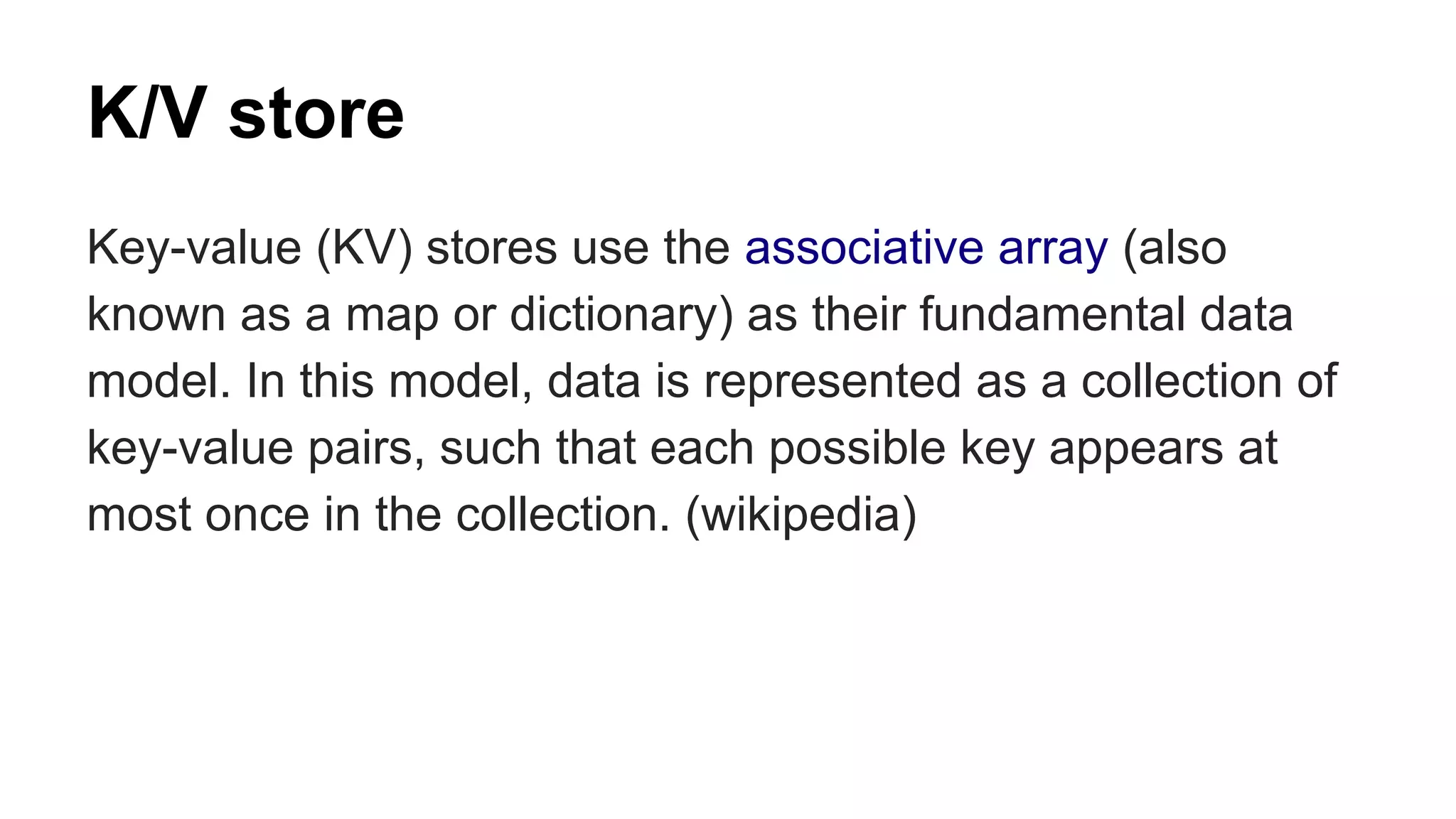 K/V store 
Key-value (KV) stores use the associative array (also 
known as a map or dictionary) as their fundamental data 
model. In this model, data is represented as a collection of 
key-value pairs, such that each possible key appears at 
most once in the collection. (wikipedia) 
 