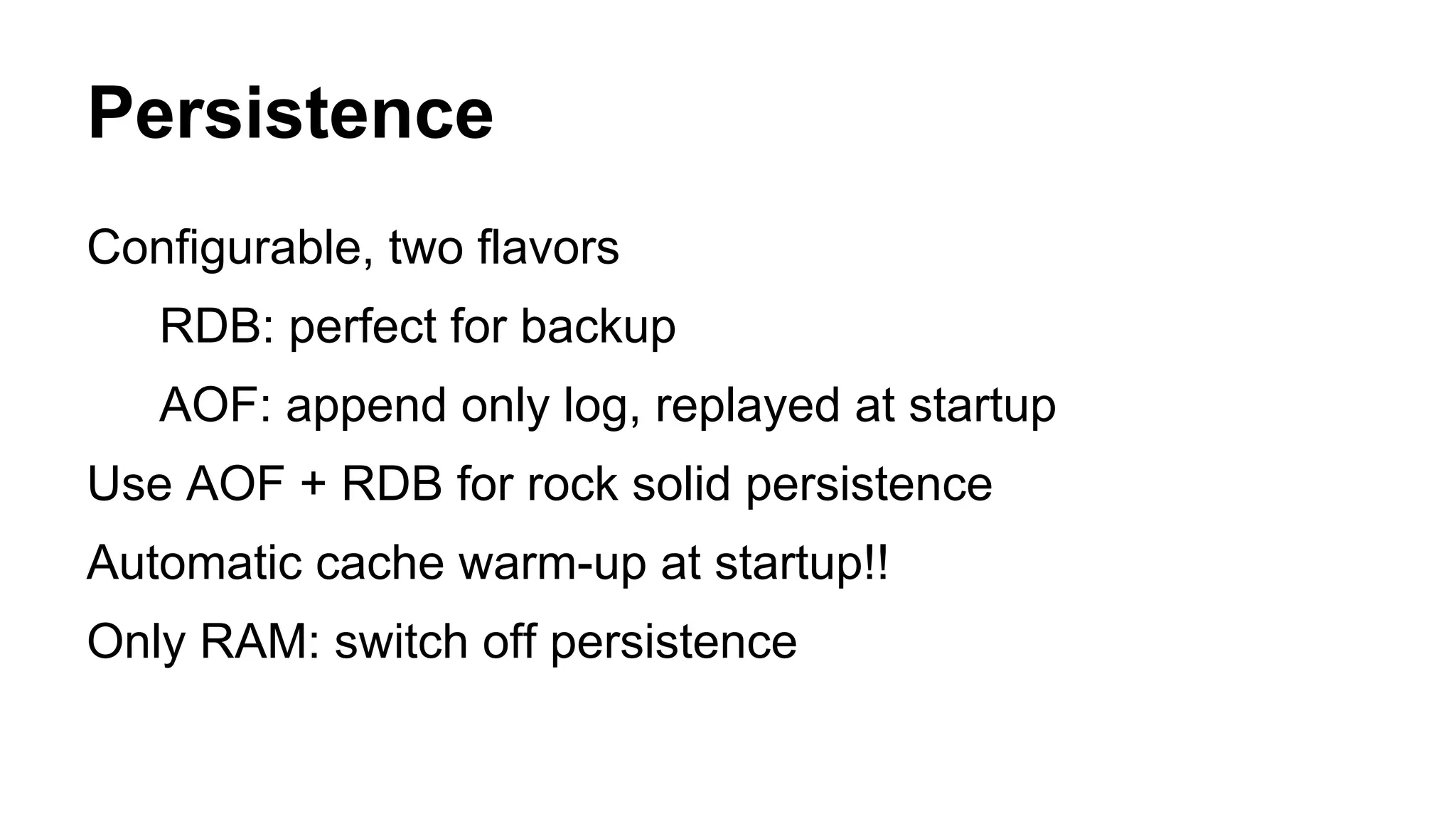 Persistence 
Configurable, two flavors 
RDB: perfect for backup 
AOF: append only log, replayed at startup 
Use AOF + RDB for rock solid persistence 
Automatic cache warm-up at startup!! 
Only RAM: switch off persistence 
 