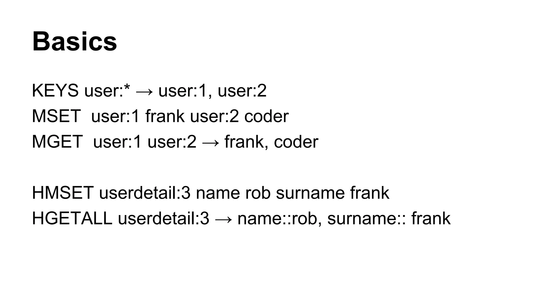 Basics 
KEYS user:* → user:1, user:2 
MSET user:1 frank user:2 coder 
MGET user:1 user:2 → frank, coder 
HMSET userdetail:3 name rob surname frank 
HGETALL userdetail:3 → name::rob, surname:: frank 
 