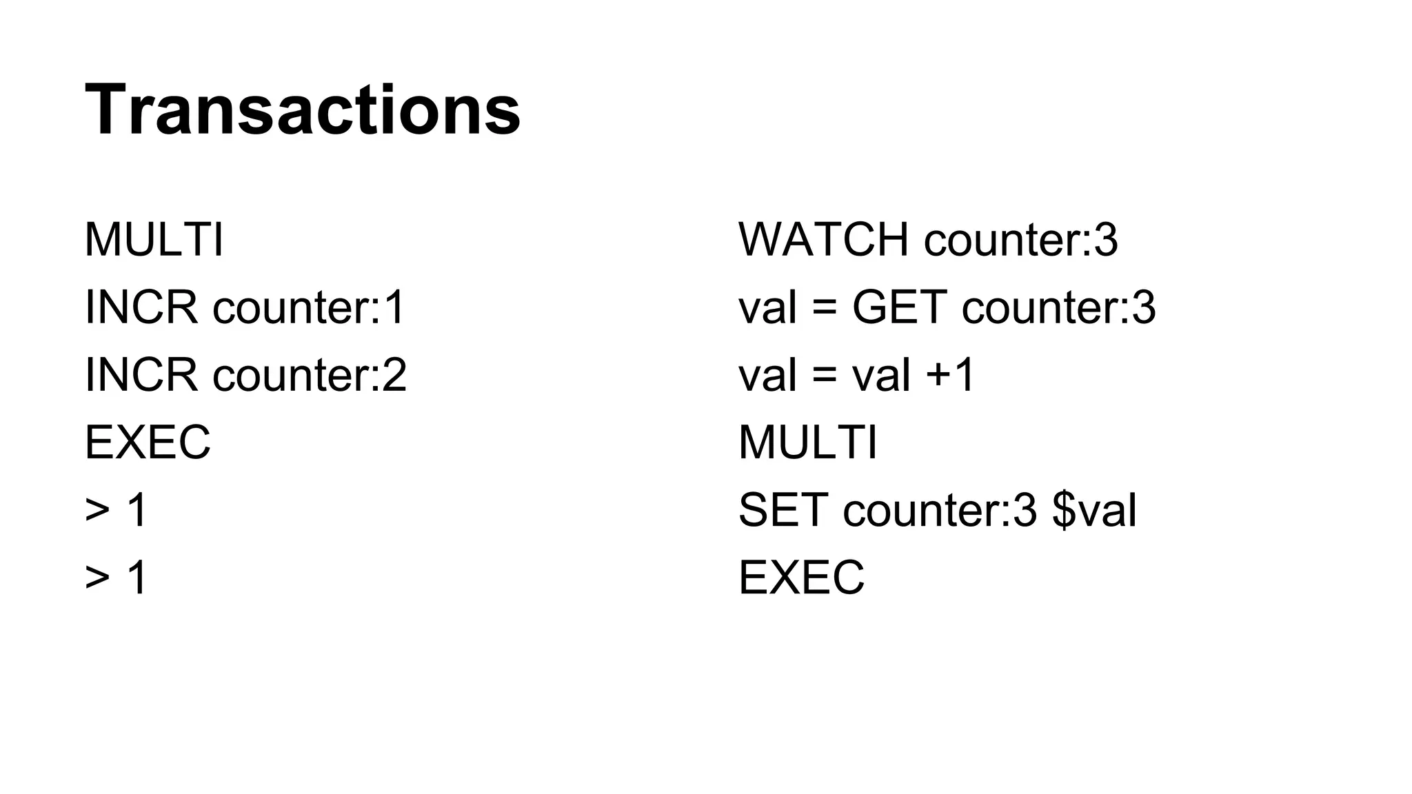 Transactions 
MULTI 
INCR counter:1 
INCR counter:2 
EXEC 
> 1 
> 1 
WATCH counter:3 
val = GET counter:3 
val = val +1 
MULTI 
SET counter:3 $val 
EXEC 
 