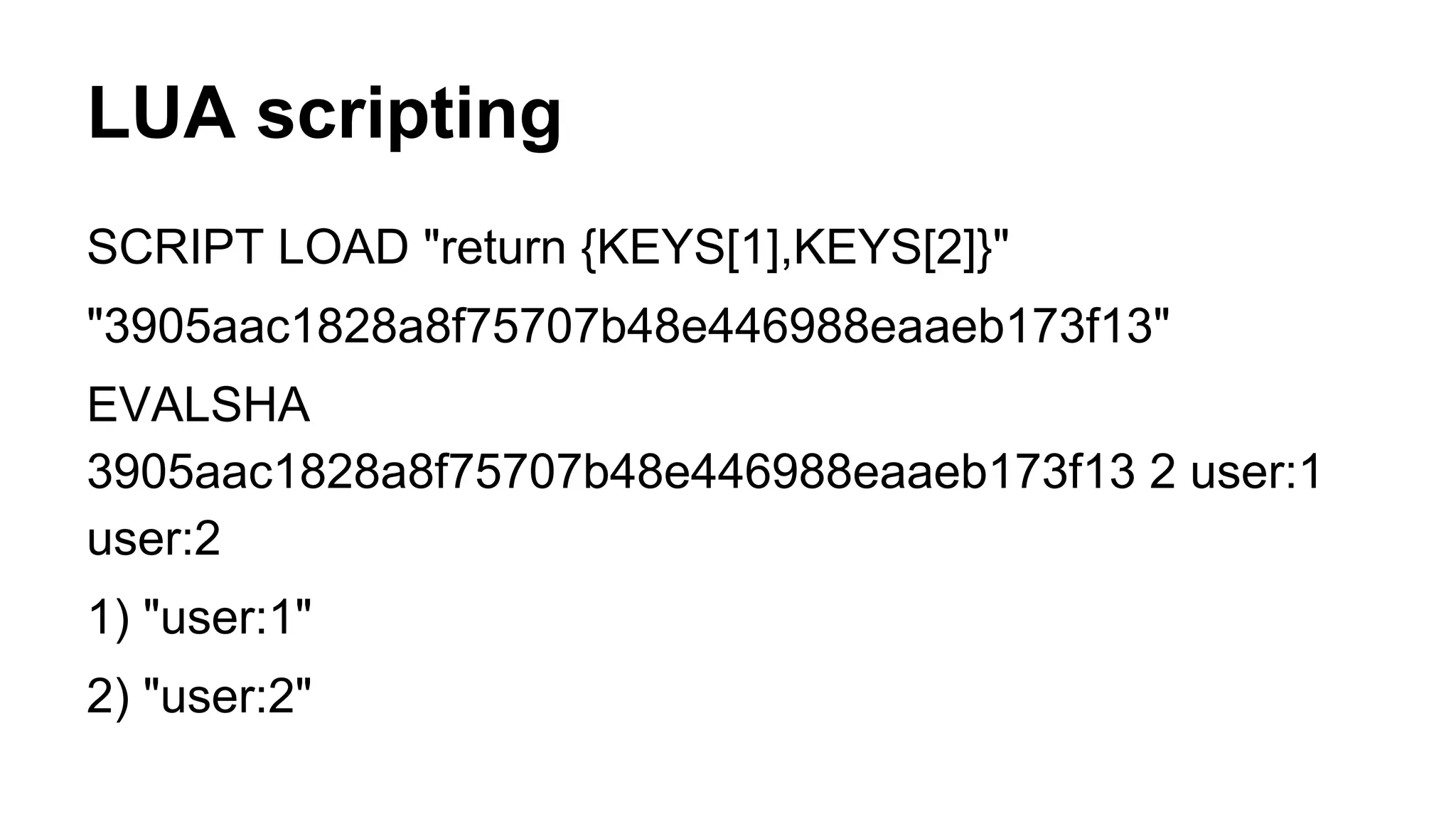 LUA scripting 
SCRIPT LOAD "return {KEYS[1],KEYS[2]}" 
"3905aac1828a8f75707b48e446988eaaeb173f13" 
EVALSHA 
3905aac1828a8f75707b48e446988eaaeb173f13 2 user:1 
user:2 
1) "user:1" 
2) "user:2" 
 