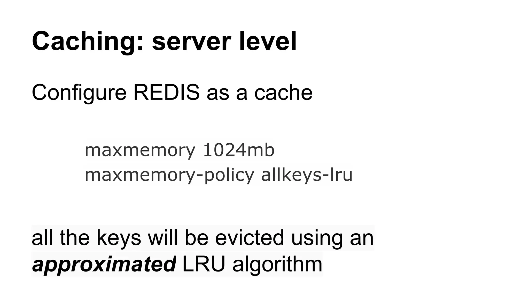 Caching: server level 
Configure REDIS as a cache 
maxmemory 1024mb 
maxmemory-policy allkeys-lru 
all the keys will be evicted using an 
approximated LRU algorithm 
 