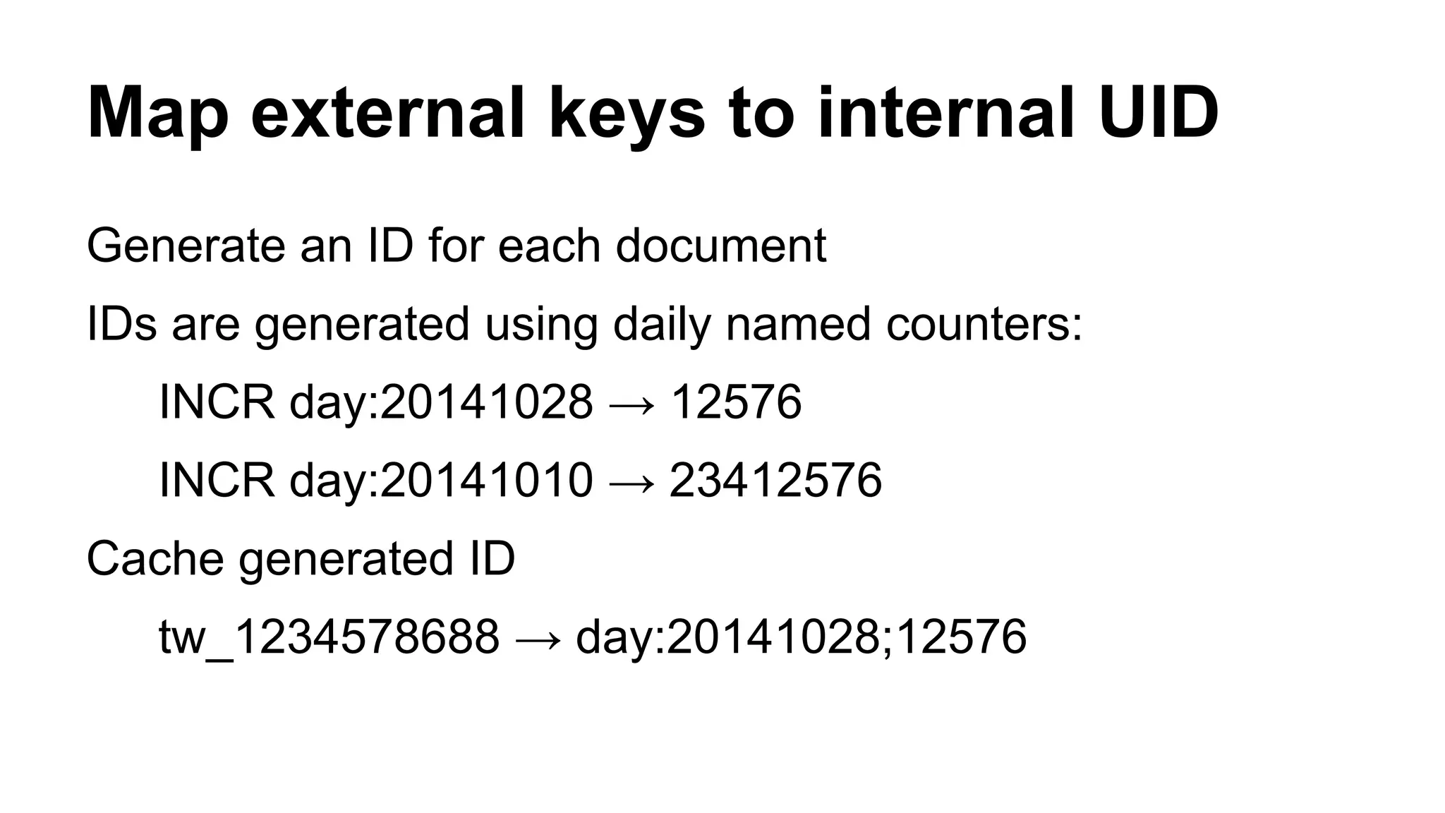 Map external keys to internal UID 
Generate an ID for each document 
IDs are generated using daily named counters: 
INCR day:20141028 → 12576 
INCR day:20141010 → 23412576 
Cache generated ID 
tw_1234578688 → day:20141028;12576 
 