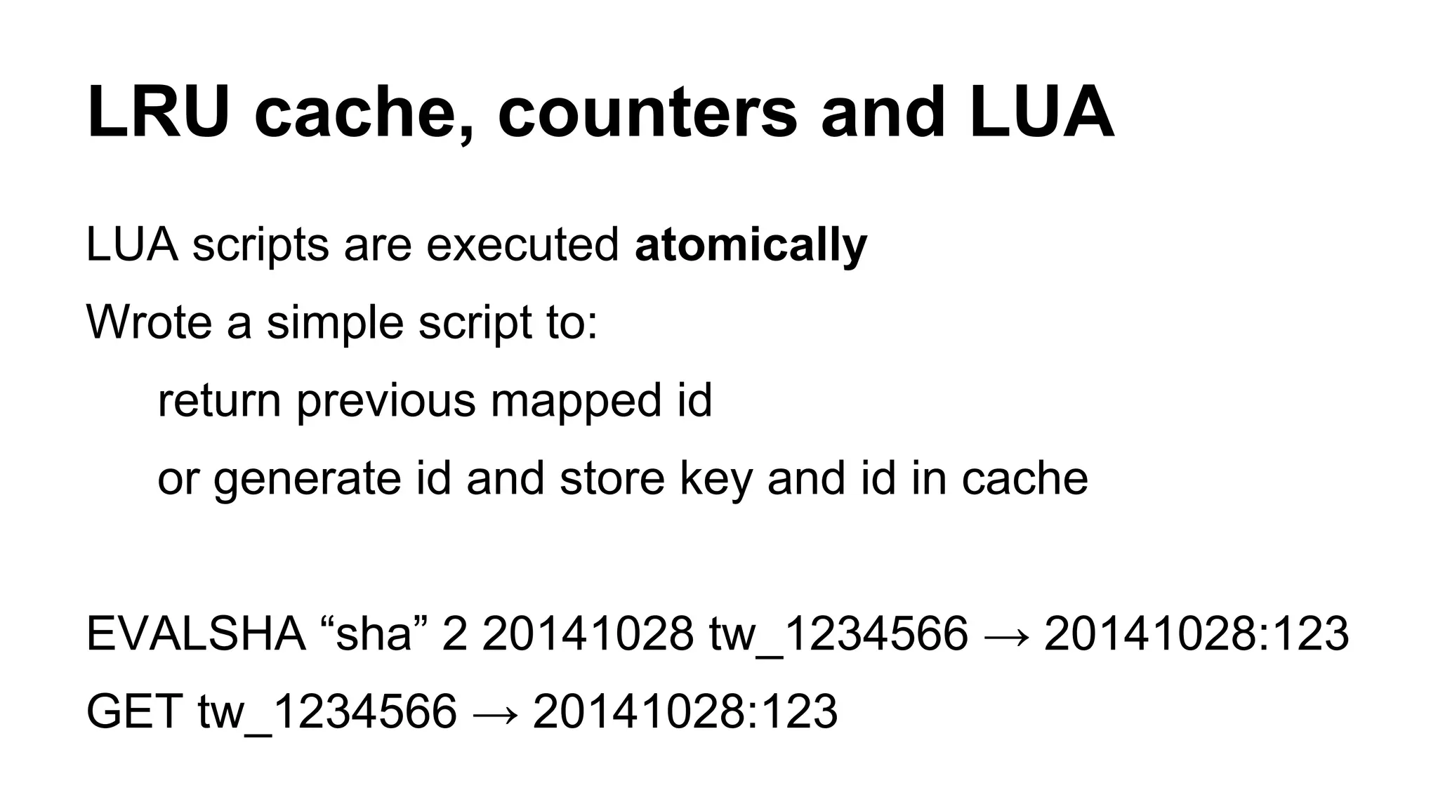 LRU cache, counters and LUA 
LUA scripts are executed atomically 
Wrote a simple script to: 
return previous mapped id 
or generate id and store key and id in cache 
EVALSHA “sha” 2 20141028 tw_1234566 → 20141028:123 
GET tw_1234566 → 20141028:123 
 
