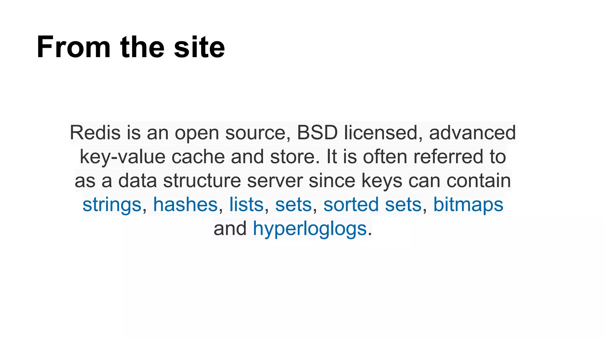 From the site 
Redis is an open source, BSD licensed, advanced 
key-value cache and store. It is often referred to 
as a data structure server since keys can contain 
strings, hashes, lists, sets, sorted sets, bitmaps 
and hyperloglogs. 
 