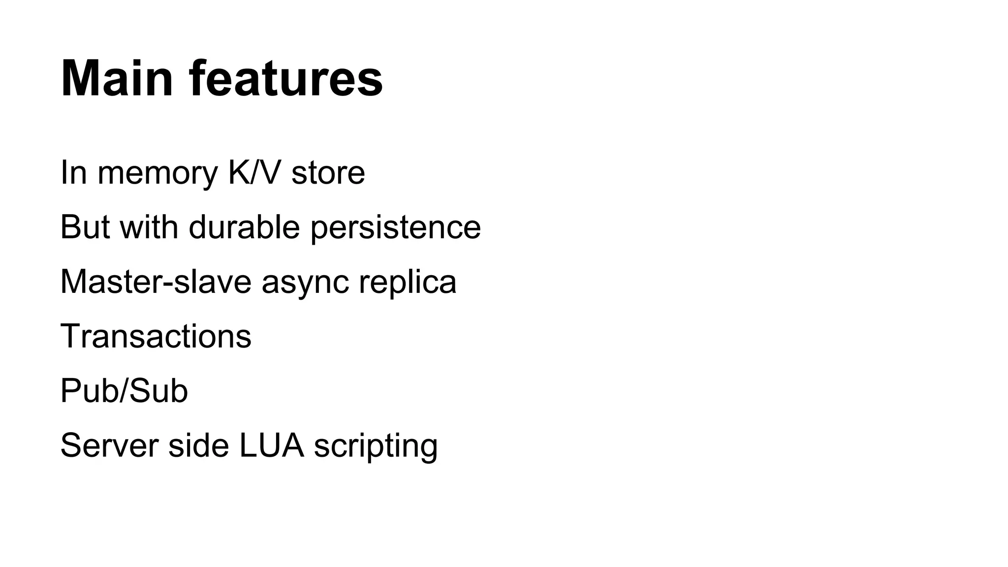Main features 
In memory K/V store 
But with durable persistence 
Master-slave async replica 
Transactions 
Pub/Sub 
Server side LUA scripting 
 