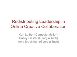 Redistributing Leadership in
Online Creative Collaboration
   Kurt Luther (Carnegie Mellon)
   Casey Fiesler (Georgia Tech)
   Amy Bruckman (Georgia Tech)
 