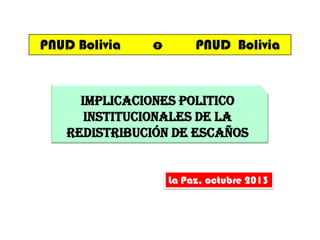 PNUD Bolivia

o

PNUD Bolivia

IMPLICACIONES POLITICO
INSTITUCIONALES DE LA
REDISTRIBUCIÓN DE ESCAÑOS

La Paz, octubre 2013

 