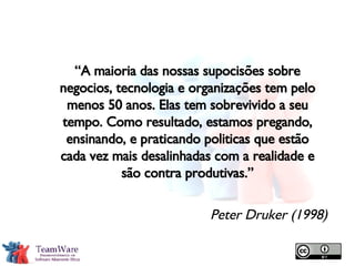 “ A maioria das nossas supocisões sobre negocios, tecnologia e organizações tem pelo menos 50 anos. Elas tem sobrevivido a seu tempo. Como resultado, estamos pregando, ensinando, e praticando politicas que estão cada vez mais desalinhadas com a realidade e são contra produtivas.” Peter Druker (1998) 