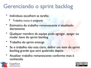 Gerenciando o sprint backlog Individuos escolhem as tarefas Trabalho nunca é assignado Estimativa do trabalho remanescente é atualizado diariamente Qualquer membro da equipe pode agregar, apagar ou mudar itens do sprint backlog Trabalho do sprint emerge Se o trabalho não esta claro, definir um item do sprint backlog grande que será quebrado depois Atualizar trabalho remanescente conforme mais é conhecido 