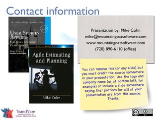 Contact information Presentation by: Mike Cohn [email_address] www.mountaingoatsoftware.com (720) 890-6110 (office) You can remove this (or any slide) but you must credit the source somewhere in your presentation. Use the logo and company name (as at bottom left, for example) or include a slide somewhere saying that portions (or all) of your presentation are from this source. Thanks. 
