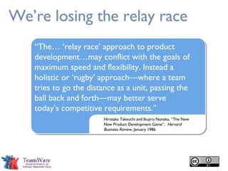 We’re losing the relay race Hirotaka Takeuchi and Ikujiro Nonaka, “The New New Product Development Game”,  Harvard Business Review ,   January 1986. “ The… ‘relay race’ approach to product development…may conflict with the goals of maximum speed and flexibility. Instead a holistic or ‘rugby’ approach—where a team tries to go the distance as a unit, passing the ball back and forth—may better serve today’s competitive requirements.” 
