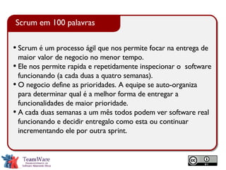 Scrum é um processo ágil que nos permite focar na entrega de maior valor de negocio no menor tempo. Ele nos permite rapida e repetidamente inspecionar o  software funcionando (a cada duas a quatro semanas). O negocio define as prioridades. A equipe se auto-organiza para determinar qual é a melhor forma de entregar a funcionalidades de maior prioridade. A cada duas semanas a um mês todos podem ver software real funcionando e decidir entregalo como esta ou continuar incrementando ele por outra sprint. Scrum em 100 palavras 