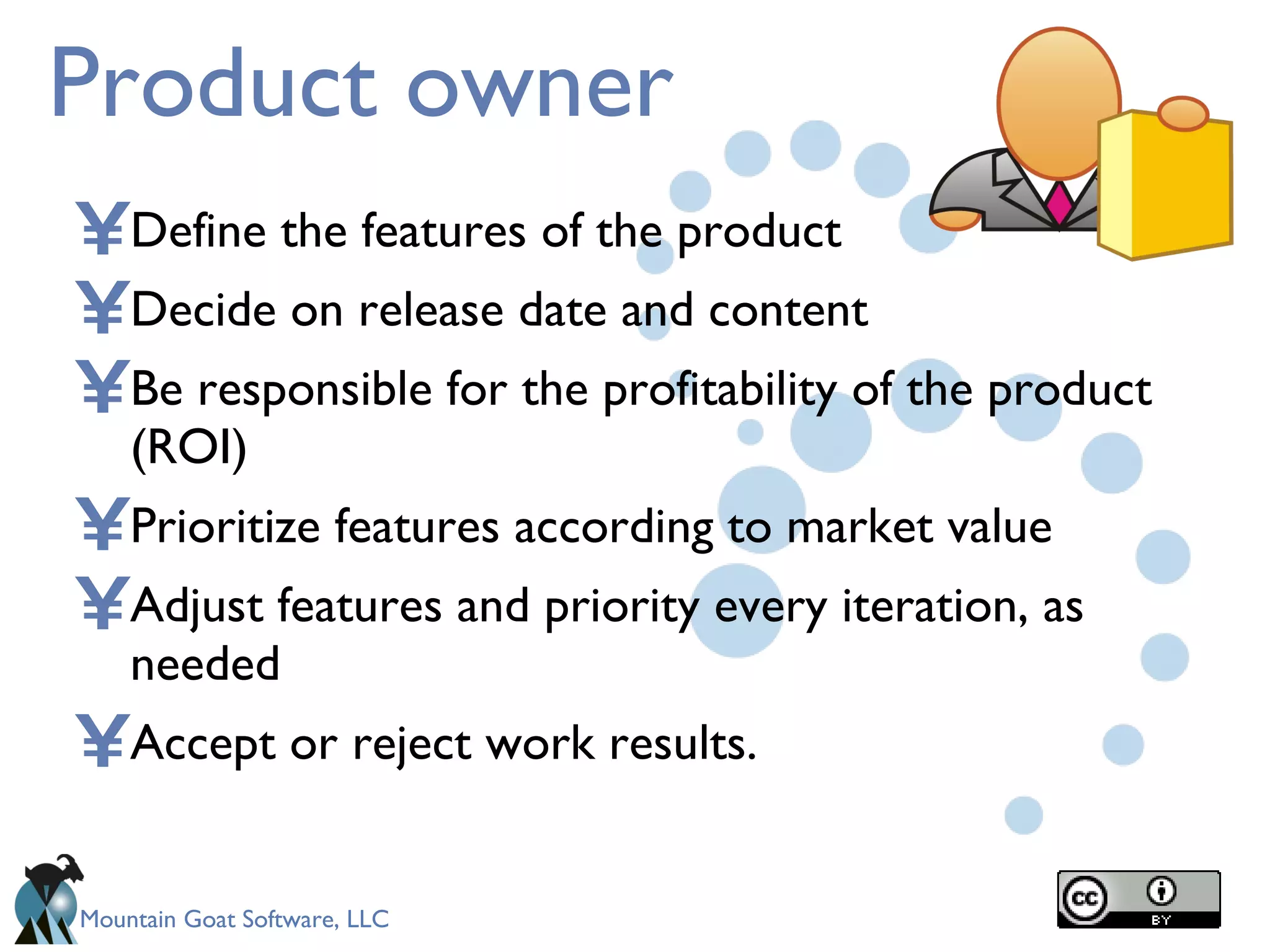 Product owner Define the features of the product Decide on release date and content Be responsible for the profitability of the product (ROI) Prioritize features according to market value  Adjust features and priority every iteration, as needed   Accept or reject work results. 