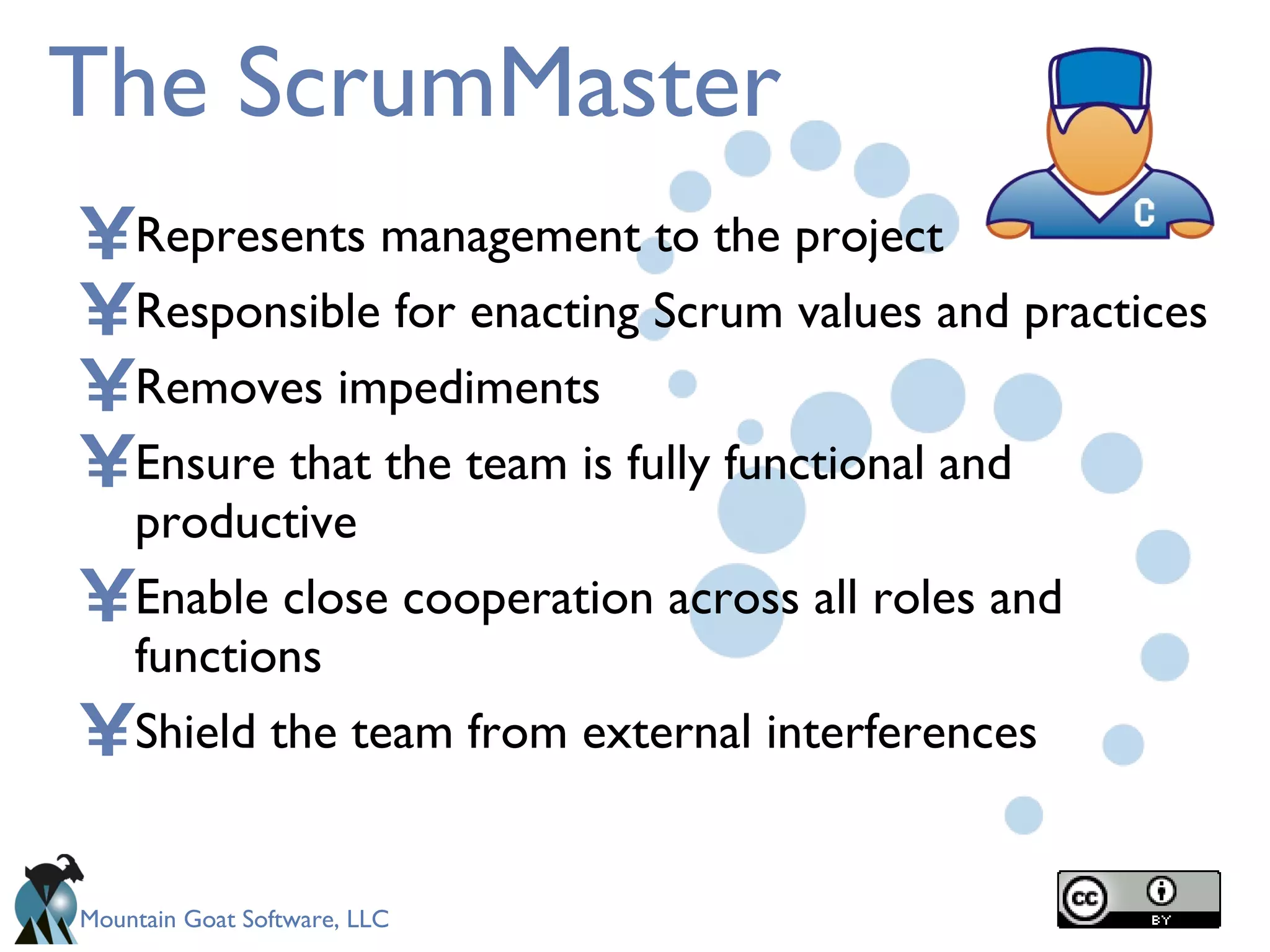 The ScrumMaster Represents management to the project Responsible for enacting Scrum values and practices Removes impediments  Ensure that the team is fully functional and productive Enable close cooperation across all roles and functions Shield the team from external interferences 