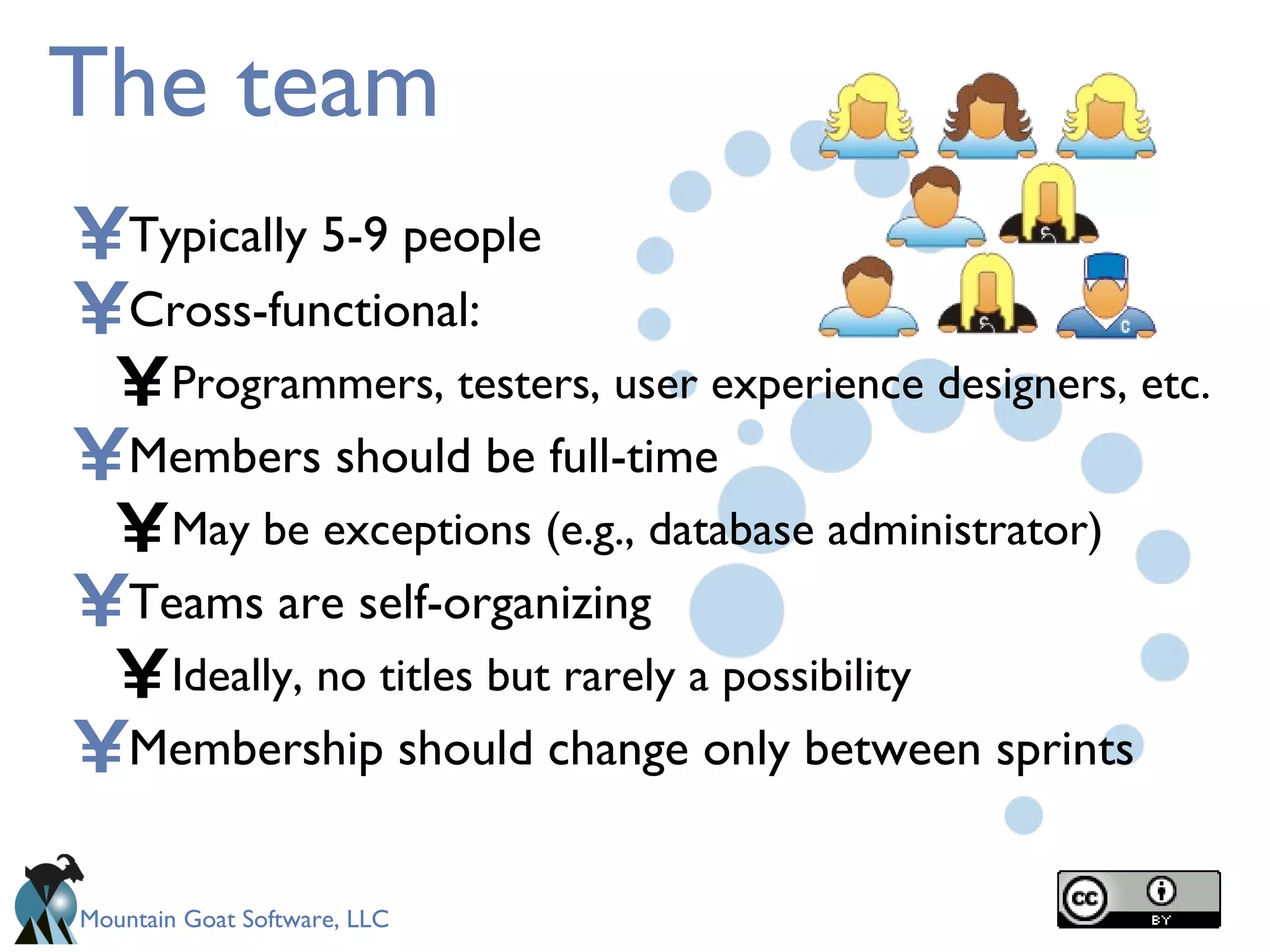The team Typically 5-9 people Cross-functional: Programmers, testers, user experience designers, etc. Members should be full-time May be exceptions (e.g., database administrator) Teams are self-organizing Ideally, no titles but rarely a possibility Membership should change only between sprints 