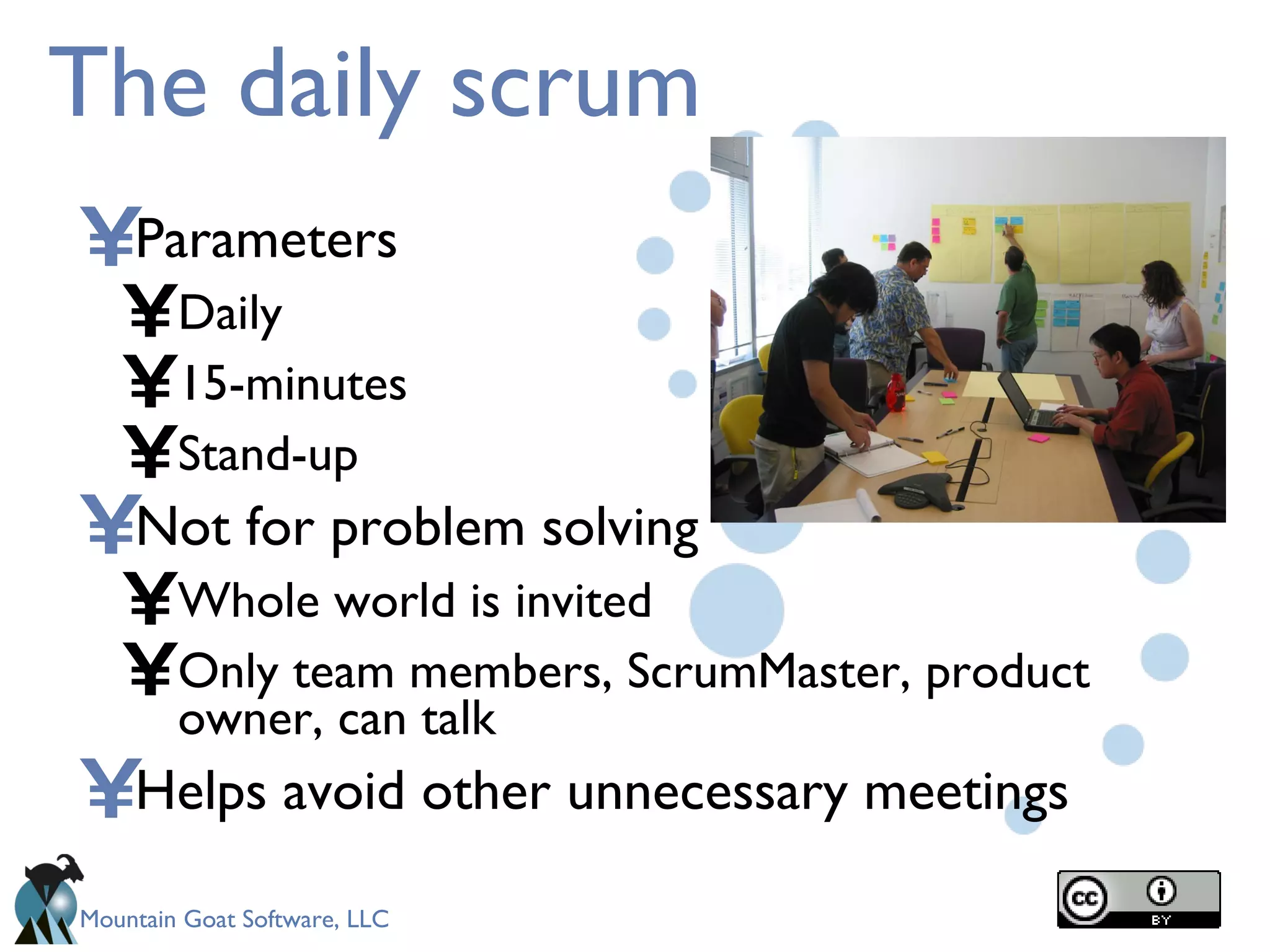 The daily scrum Parameters Daily 15-minutes Stand-up Not for problem solving Whole world is invited Only team members, ScrumMaster, product owner, can talk Helps avoid other unnecessary meetings 