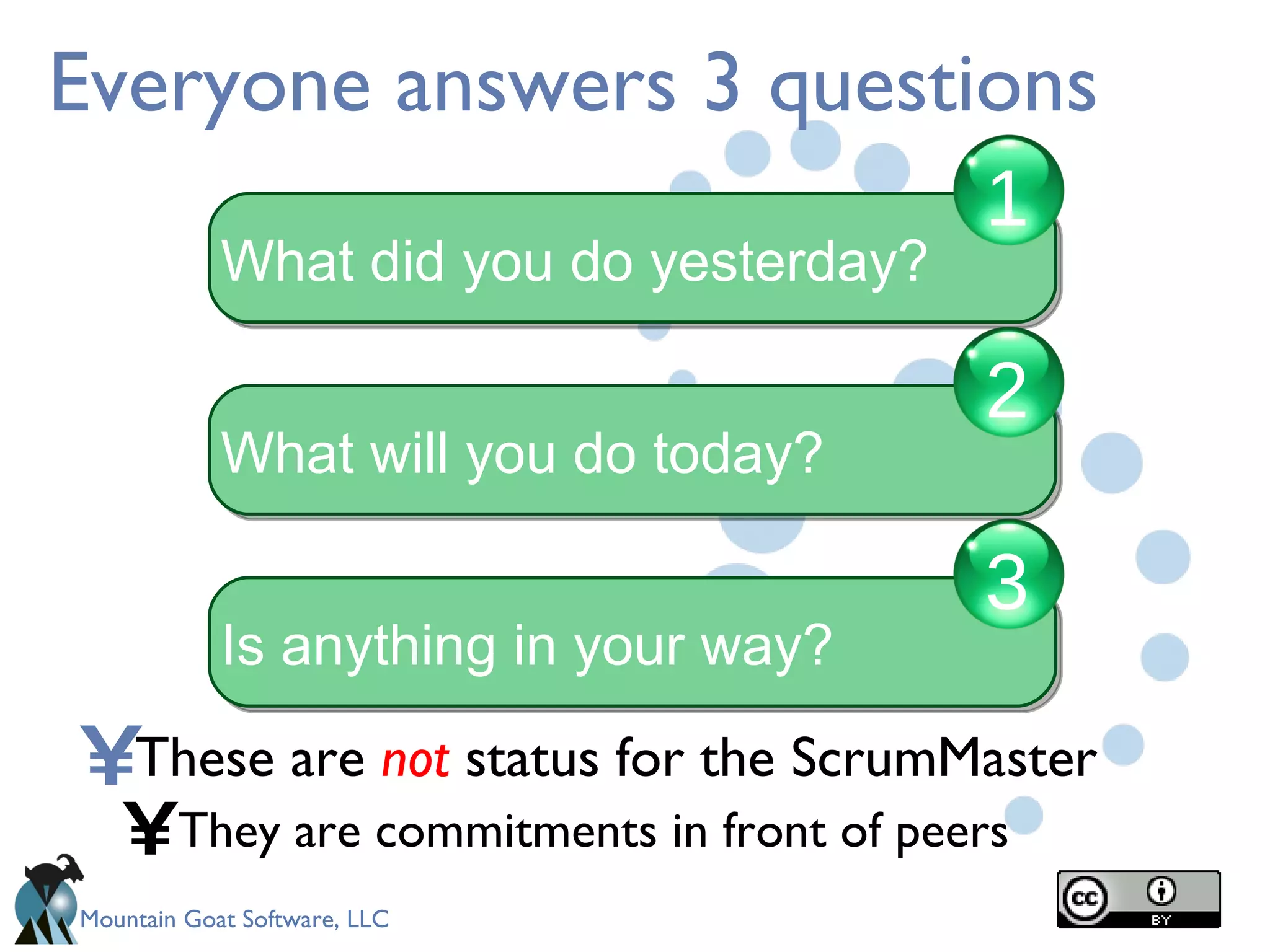 Everyone answers 3 questions These are  not  status for the ScrumMaster They are commitments in front of peers What did you do yesterday? 1 What will you do today? 2 Is anything in your way? 3 