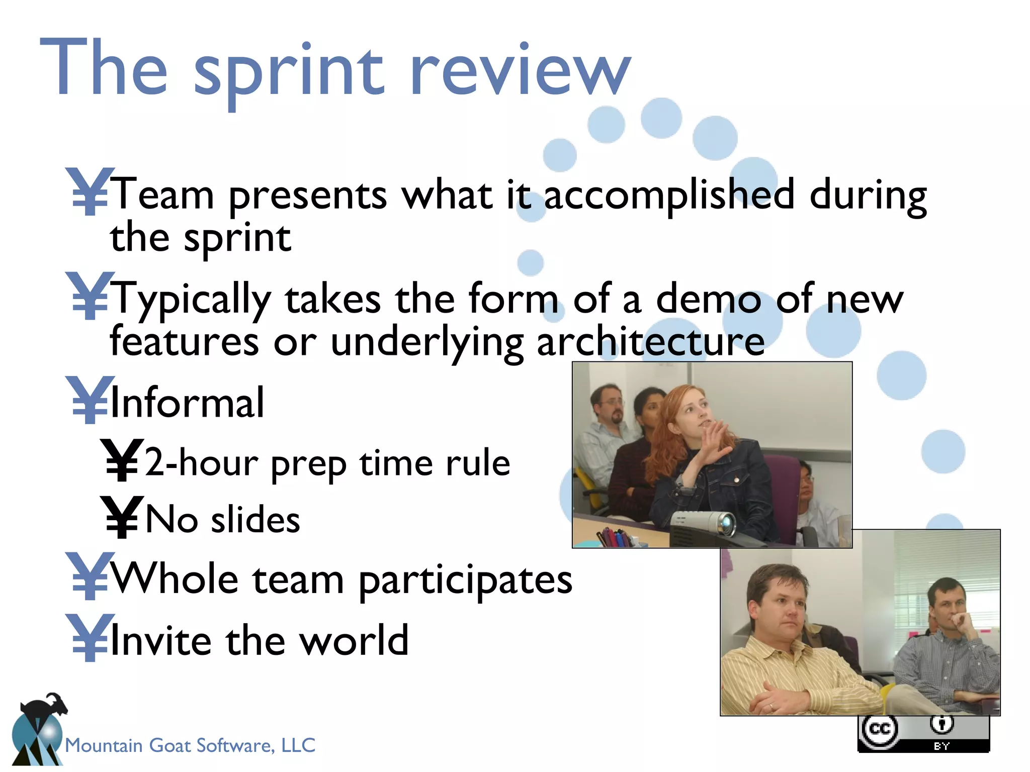 The sprint review Team presents what it accomplished during the sprint Typically takes the form of a demo of new features or underlying architecture Informal 2-hour prep time rule No slides Whole team participates Invite the world 