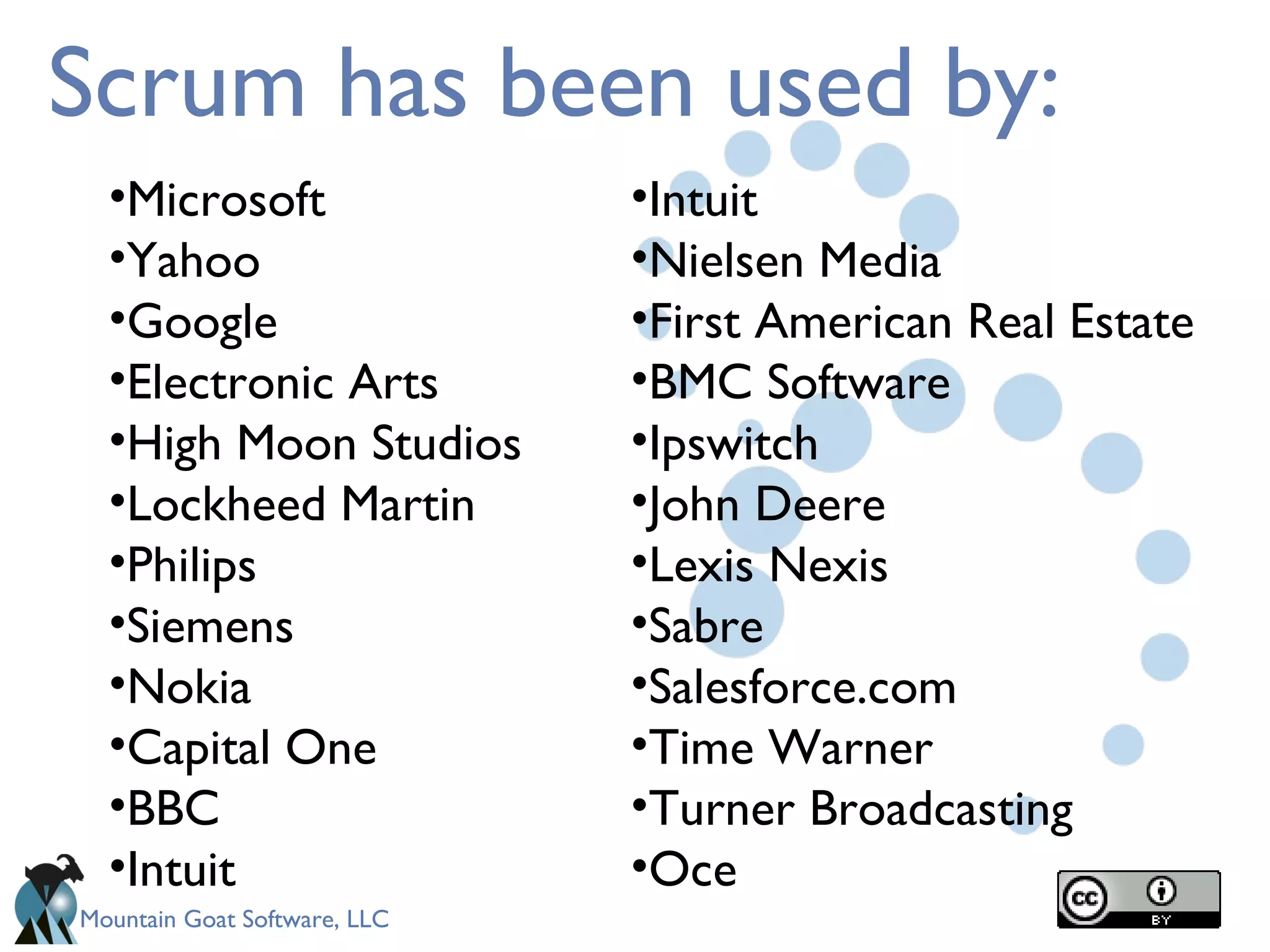 Scrum has been used by: Microsoft Yahoo Google Electronic Arts High Moon Studios Lockheed Martin Philips Siemens Nokia Capital One BBC Intuit Intuit Nielsen Media First American Real Estate BMC Software Ipswitch John Deere Lexis Nexis Sabre Salesforce.com Time Warner Turner Broadcasting Oce 