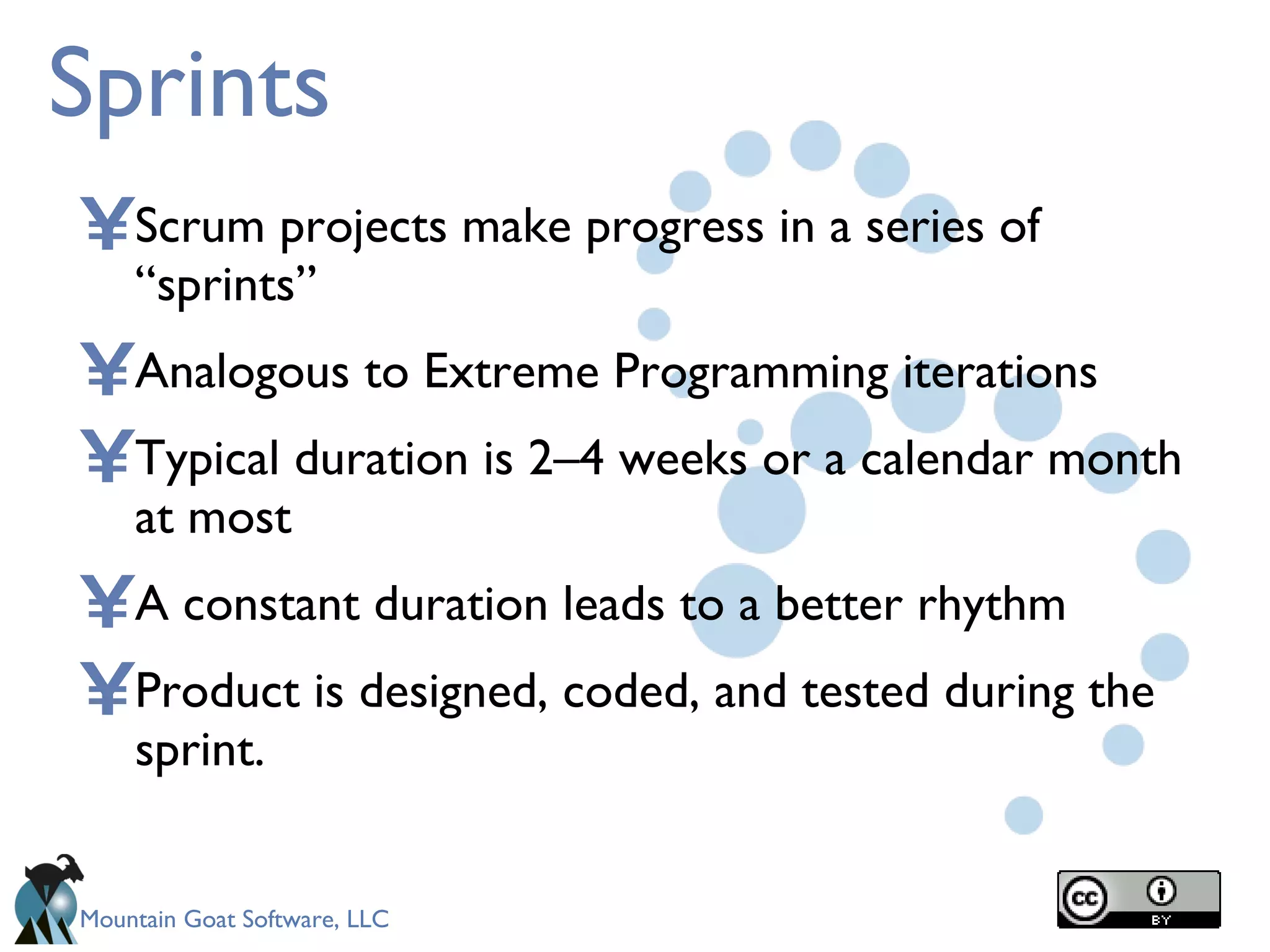 Sprints Scrum projects make progress in a series of “sprints” Analogous to Extreme Programming iterations Typical duration is 2–4 weeks or a calendar month at most A constant duration leads to a better rhythm Product is designed, coded, and tested during the sprint. 