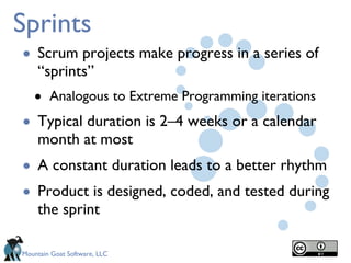 Sprints Scrum projects make progress in a series of “sprints” Analogous to Extreme Programming iterations Typical duration is 2–4 weeks or a calendar month at most A constant duration leads to a better rhythm Product is designed, coded, and tested during the sprint 