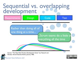 Sequential vs. overlapping development Source: “The New New Product Development Game” by Takeuchi and Nonaka.  Harvard Business Review,  January 1986. Rather than doing all of one thing at a time... ...Scrum teams do a little of everything all the time Requirements Design Code Test 