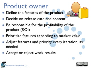 Product owner Define the features of the product Decide on release date and content Be responsible for the profitability of the product (ROI) Prioritize features according to market value  Adjust features and priority every iteration, as needed   Accept or reject work results 