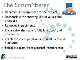The ScrumMaster Represents management to the project Responsible for enacting Scrum values and practices Removes impediments  Ensure that the team is fully functional and productive Enable close cooperation across all roles and functions Shield the team from external interferences 