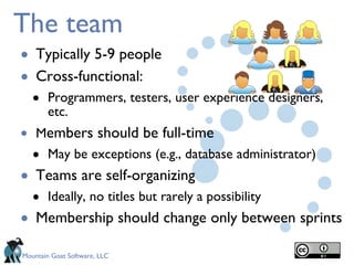 The team Typically 5-9 people Cross-functional: Programmers, testers, user experience designers, etc. M embers should be full-time May be exceptions (e.g., database administrator) Teams are self-organizing Ideally, no titles but rarely a possibility Membership should change only between sprints 