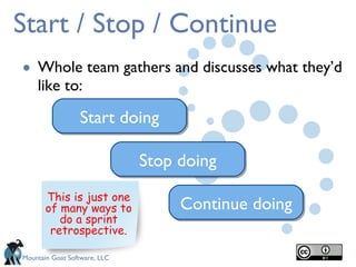 Start / Stop / Continue Whole team gathers and discusses what they’d like to: Start doing Stop doing Continue doing This is just one of many ways to do a sprint retrospective. 