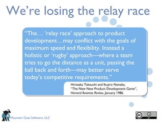 We’re losing the relay race Hirotaka Takeuchi and Ikujiro Nonaka,  “ The New New Product Development Game”,  Harvard Business Review ,   January 1986. “ The… ‘relay race’ approach to product development…may conflict with the goals of maximum speed and flexibility. Instead a holistic or ‘rugby’ approach—where a team tries to go the distance as a unit, passing the ball back and forth—may better serve today’s competitive requirements.” 