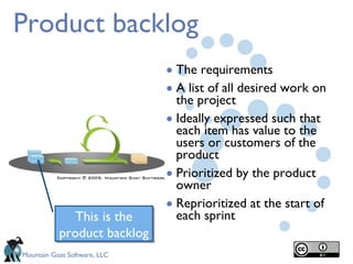 Product backlog The requirements A list of all desired work on the project Ideally expressed such that each item has value to the users or customers of the product  Prioritized by the product owner Reprioritized at the start of each sprint This is the product backlog 