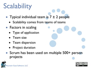 Scalability Typical individual team is 7 ± 2 people Scalability comes from teams of teams Factors in scaling Type of application Team size Team dispersion Project duration Scrum has been used on multiple 500+ person projects 