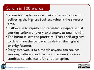 Scrum is an agile process that allows us to focus on delivering the highest business value in the shortest time.  It allows us to rapidly and repeatedly inspect actual working software (every two weeks to one month). The business sets the priorities. Teams self-organize to determine the best way to deliver the highest priority features.  Every two weeks to a month anyone can see real working software and decide to release it as is or continue to enhance it for another sprint. Scrum in 100 words 