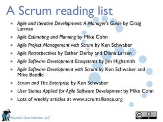 A Scrum reading list Agile and Iterative Development: A Manager’s Guide  by Craig Larman Agile Estimating and Planning  by Mike Cohn Agile Project Management   with Scrum  by Ken Schwaber Agile Retrospectives  by Esther Derby and Diana Larsen Agile Software Development Ecosystems  by Jim Highsmith Agile Software Development with Scrum  by Ken Schwaber and Mike Beedle Scrum and The Enterprise  by Ken Schwaber User Stories Applied for Agile Software Development  by Mike Cohn Lots of weekly articles at www.scrumalliance.org 