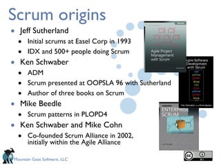 Scrum origins Jeff Sutherland Initial scrums at Easel Corp in 1993 IDX and 500+ people doing Scrum Ken Schwaber ADM Scrum presented at OOPSLA 96 with Sutherland Author of three books on Scrum Mike Beedle Scrum patterns in PLOPD4 Ken Schwaber and Mike Cohn Co-founded Scrum Alliance in 2002,  initially within the Agile Alliance 